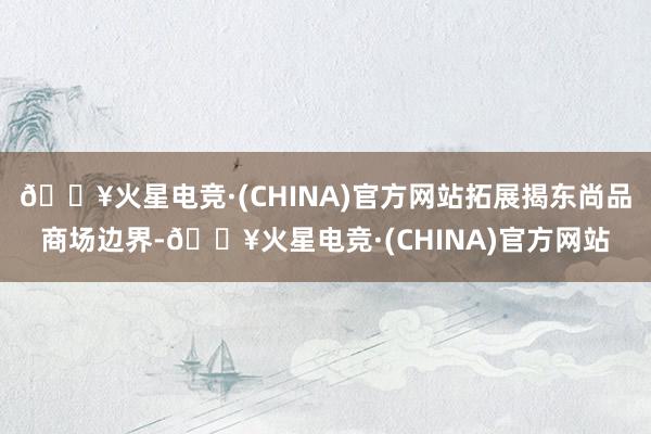 🔥火星电竞·(CHINA)官方网站拓展揭东尚品商场边界-🔥火星电竞·(CHINA)官方网站