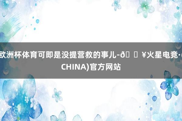 欧洲杯体育可即是没提营救的事儿-🔥火星电竞·(CHINA)官方网站