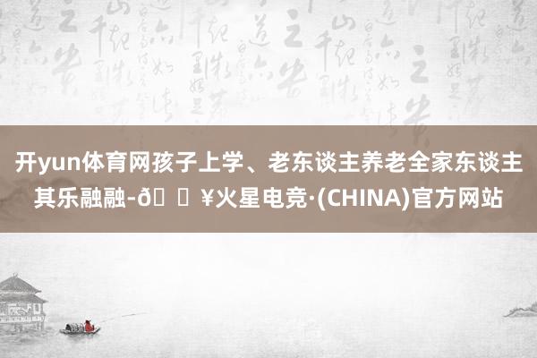 开yun体育网孩子上学、老东谈主养老全家东谈主其乐融融-🔥火星电竞·(CHINA)官方网站