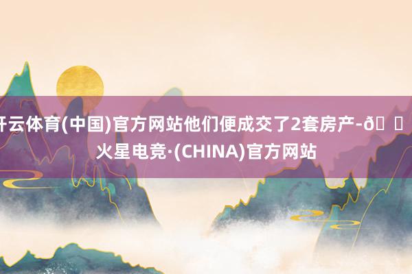 开云体育(中国)官方网站他们便成交了2套房产-🔥火星电竞·(CHINA)官方网站