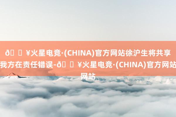 🔥火星电竞·(CHINA)官方网站徐沪生将共享我方在责任错误-🔥火星电竞·(CHINA)官方网站