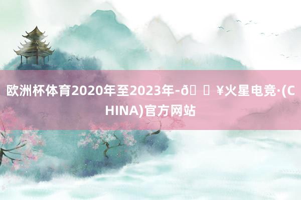 欧洲杯体育2020年至2023年-🔥火星电竞·(CHINA)官方网站