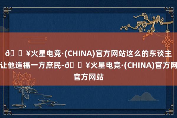 🔥火星电竞·(CHINA)官方网站这么的东谈主想让他造福一方庶民-🔥火星电竞·(CHINA)官方网站