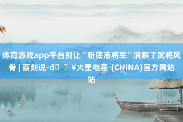 体育游戏app平台别让“粉底液将军”消解了武将风骨 | 荔刻说-🔥火星电竞·(CHINA)官方网站