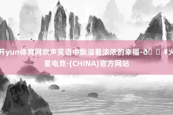 开yun体育网欢声笑语中飘溢着浓浓的幸福-🔥火星电竞·(CHINA)官方网站