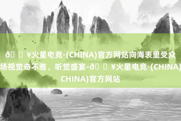 🔥火星电竞·(CHINA)官方网站向海表里受众呈现了一场视觉奇不雅、听觉盛宴-🔥火星电竞·(CHINA)官方网站