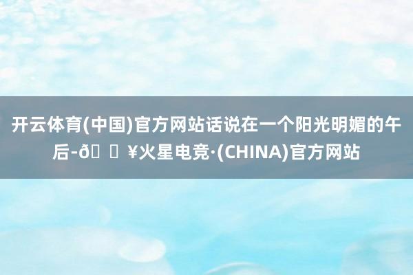 开云体育(中国)官方网站话说在一个阳光明媚的午后-🔥火星电竞·(CHINA)官方网站