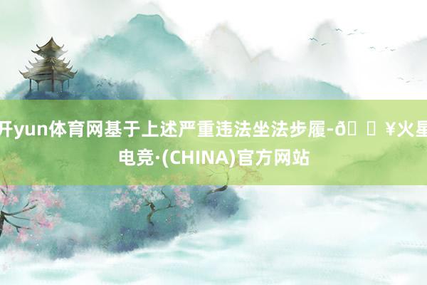 开yun体育网 基于上述严重违法坐法步履-🔥火星电竞·(CHINA)官方网站