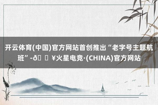 开云体育(中国)官方网站首创推出“老字号主题航班”-🔥火星电竞·(CHINA)官方网站