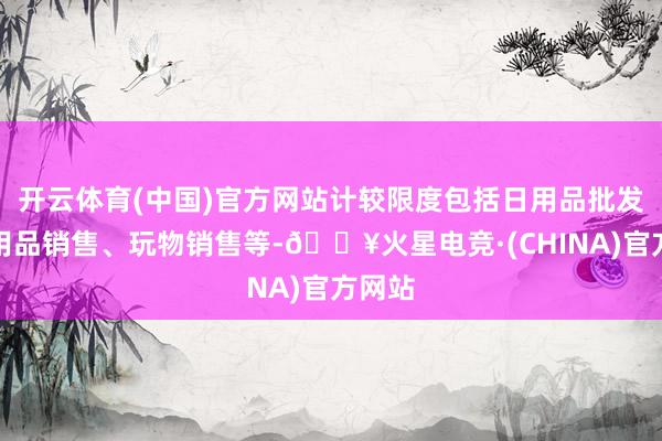 开云体育(中国)官方网站计较限度包括日用品批发、日用品销售、玩物销售等-🔥火星电竞·(CHINA)官方网站