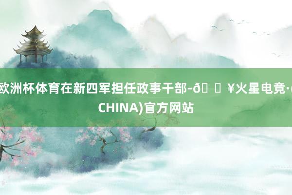 欧洲杯体育在新四军担任政事干部-🔥火星电竞·(CHINA)官方网站