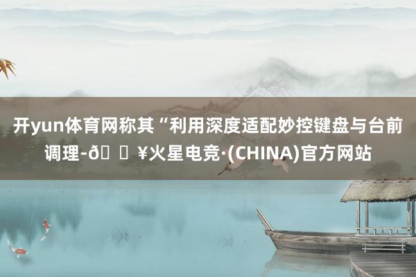 开yun体育网称其“利用深度适配妙控键盘与台前调理-🔥火星电竞·(CHINA)官方网站
