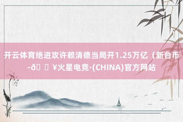 开云体育绝进攻许赖清德当局开1.25万亿（新台币-🔥火星电竞·(CHINA)官方网站