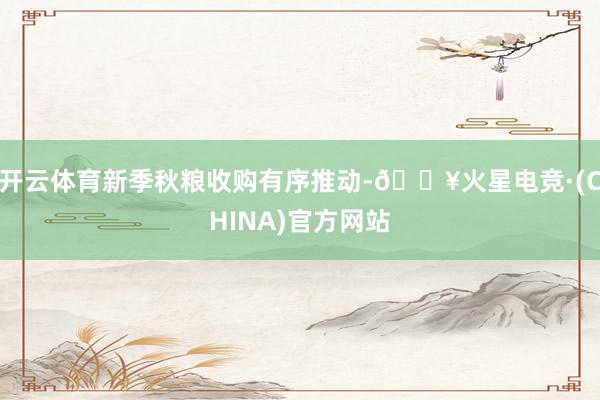 开云体育新季秋粮收购有序推动-🔥火星电竞·(CHINA)官方网站