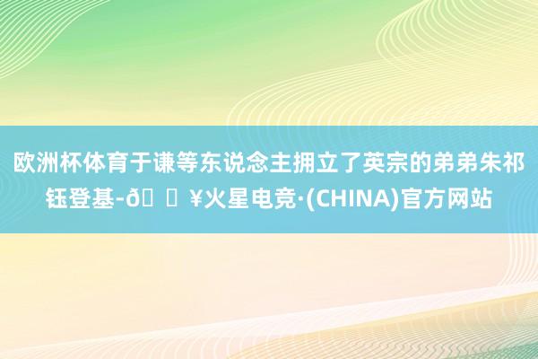 欧洲杯体育于谦等东说念主拥立了英宗的弟弟朱祁钰登基-🔥火星电竞·(CHINA)官方网站