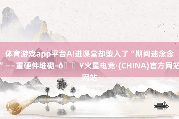 体育游戏app平台AI进课堂却堕入了“期间迷念念”——重硬件堆砌-🔥火星电竞·(CHINA)官方网站