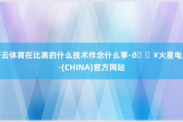 开云体育在比赛的什么技术作念什么事-🔥火星电竞·(CHINA)官方网站