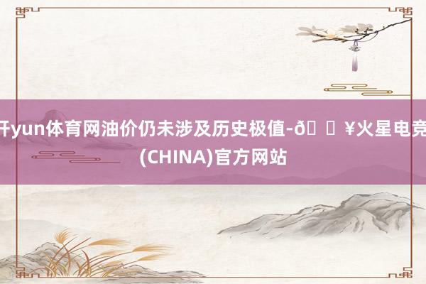 开yun体育网油价仍未涉及历史极值-🔥火星电竞·(CHINA)官方网站