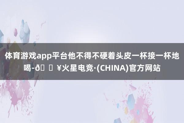 体育游戏app平台他不得不硬着头皮一杯接一杯地喝-🔥火星电竞·(CHINA)官方网站
