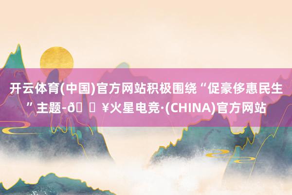 开云体育(中国)官方网站积极围绕“促豪侈惠民生”主题-🔥火星电竞·(CHINA)官方网站
