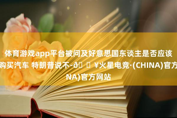 体育游戏app平台被问及好意思国东谈主是否应该当前购买汽车 特朗普说不-🔥火星电竞·(CHINA)官方网站
