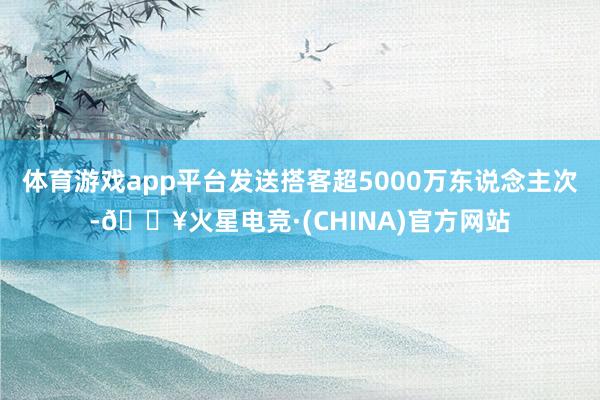 体育游戏app平台发送搭客超5000万东说念主次-🔥火星电竞·(CHINA)官方网站