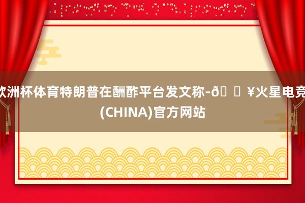 欧洲杯体育特朗普在酬酢平台发文称-🔥火星电竞·(CHINA)官方网站