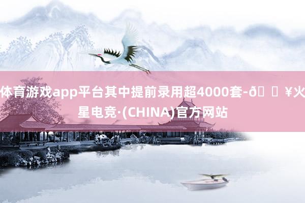体育游戏app平台其中提前录用超4000套-🔥火星电竞·(CHINA)官方网站