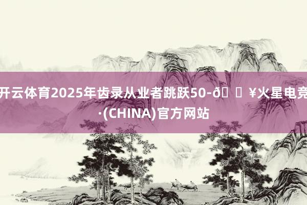 开云体育2025年齿录从业者跳跃50-🔥火星电竞·(CHINA)官方网站