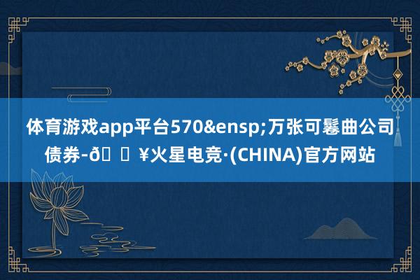 体育游戏app平台570&ensp;万张可鬈曲公司债券-🔥火星电竞·(CHINA)官方网站